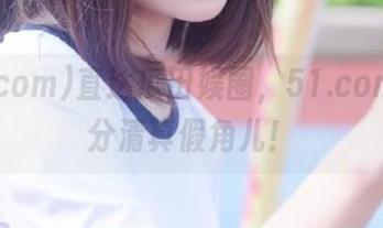 直达瓜田娱圈，51.com帮你分清真假角儿！