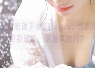 听说下载51.cgfun能把瓜吃得更有滋味，这是真的吗？
