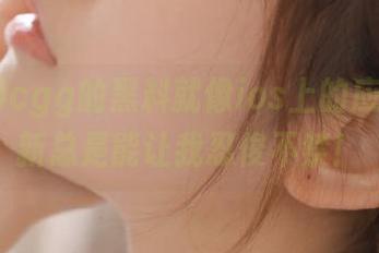 cgg的黑料就像ios上的应用，更新总是能让我忍俊不禁！
