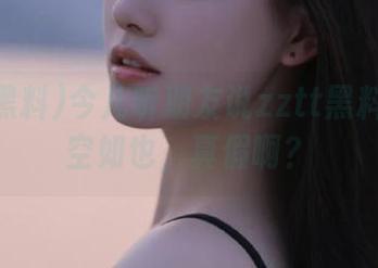 今儿听朋友说zztt黑料地址空空如也，真假啊？