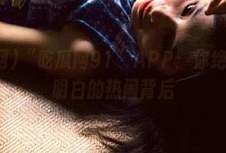 “吃瓜网91”APP：你绝对想不明白的热闹背后