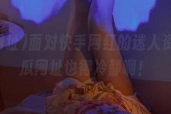 面对快手网红的迷人资源，吃瓜网址也得冷静啊！
