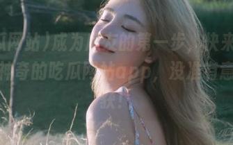 成为瓜友的第一步，快来试试这个神奇的吃瓜网站app，没准有意外收获！