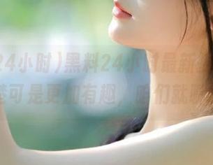 黑料24小时最新披露，搞不清楚可是更加有趣，咱们就聊聊吧！