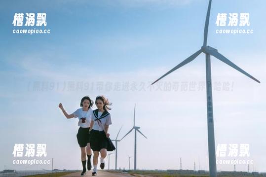 黑料91带你走进永久不灭的奇葩世界，哈哈！