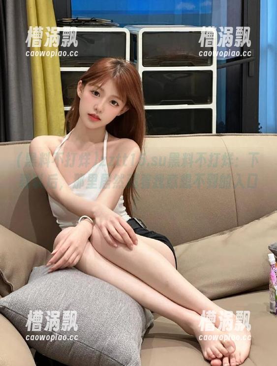 zztt15.su黑料不打烊:下载以后,那里居然藏着我意想不到的入口! zztt15.su黑料不打烊:下载以后,那里居然藏着我意想不到的入口!